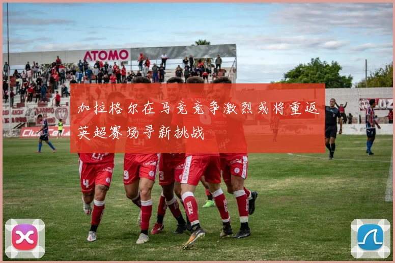 加拉格尔在马竞竞争激烈或将重返英超赛场寻新挑战
