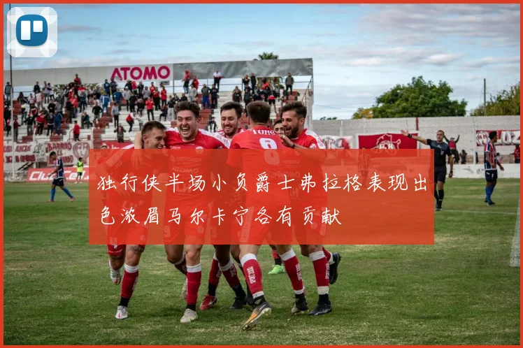 独行侠半场小负爵士弗拉格表现出色浓眉马尔卡宁各有贡献