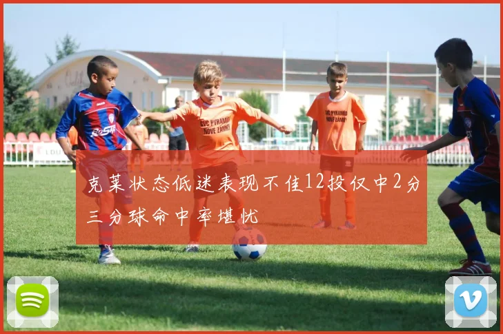 克莱状态低迷表现不佳12投仅中2分三分球命中率堪忧