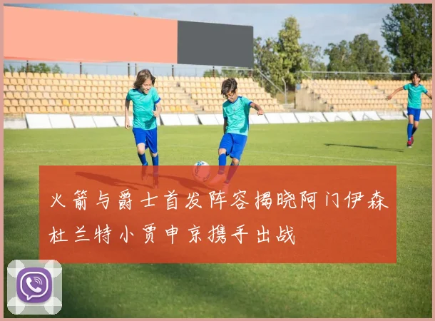 火箭与爵士首发阵容揭晓阿门伊森杜兰特小贾申京携手出战