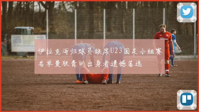 伊拉克海归球员缺席U23国足小组赛名单曼联青训出身者遗憾落选