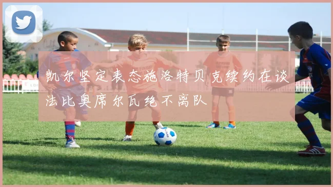 凯尔坚定表态施洛特贝克续约在谈法比奥席尔瓦绝不离队