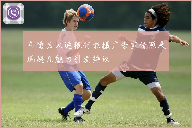 韦德为大通银行拍摄广告宣传照展现超凡魅力引发热议